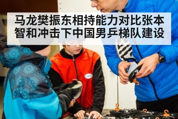 马龙樊振东相持能力对比张本智和冲击下中国男乒梯队建设