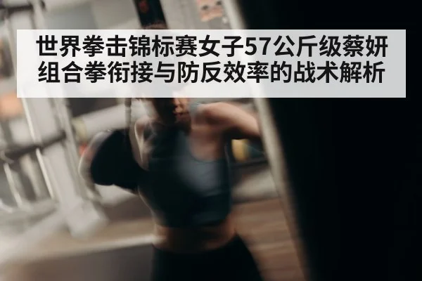 世界拳击锦标赛女子57公斤级蔡妍组合拳衔接与防反效率的战术解析