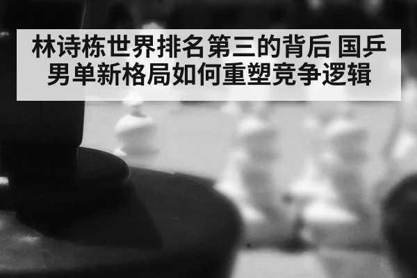 林诗栋世界排名第三的背后 国乒男单新格局如何重塑竞争逻辑