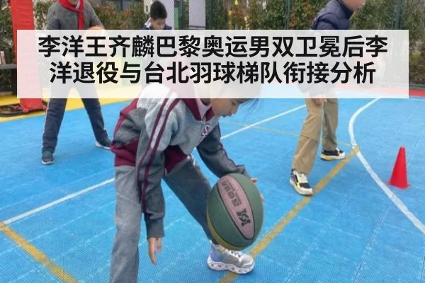 李洋王齐麟巴黎奥运男双卫冕后李洋退役与台北羽球梯队衔接分析